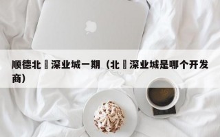 顺德北滘深业城一期（北滘深业城是哪个开发商）