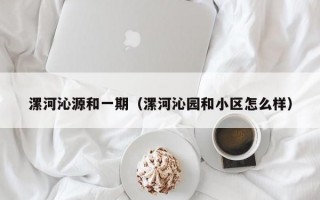 漯河沁源和一期（漯河沁园和小区怎么样）